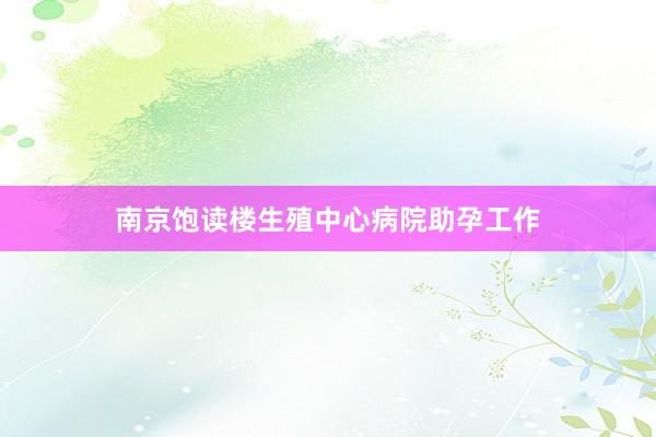 南京饱读楼生殖中心病院助孕工作