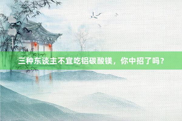 三种东谈主不宜吃铝碳酸镁，你中招了吗？